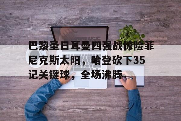 巴黎圣日耳曼四强战惊险菲尼克斯太阳，哈登砍下35记关键球，全场沸腾(巴黎圣日耳曼vs巴塞罗那全场回放最新)